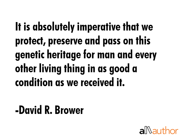 It is absolutely imperative that we protect, preserve and pass on this genetic heritage for man and every other living thing in as good a condition as we received it. - David R. Brower Quote