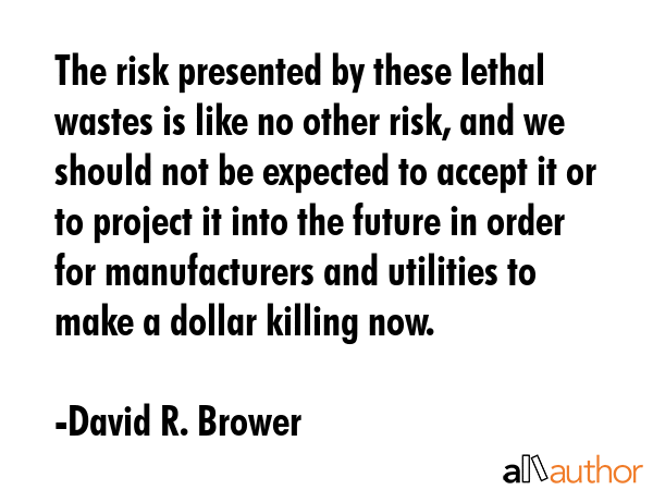 The risk presented by these lethal wastes is like no other risk, and we should not be expected to accept it or to project it into the future in order for manufacturers and utilities to make a dollar... - David R. Brower Quote