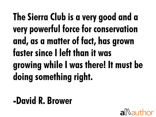 The Sierra Club is a very good and a very powerful force for conservation and, as a matter of fact, has grown faster since I left than it was growing while I was there! It must be doing something... - David R. Brower Quote