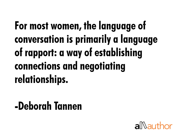 For most women, the language of conversation is primarily a language of rapport: a way of establishing connections and negotiating relationships. - Deborah Tannen Quote
