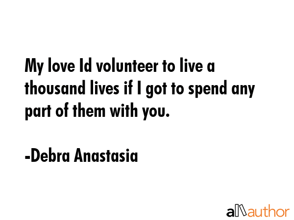 My love Id volunteer to live a thousand lives if I got to spend any part of them with you. - Debra Anastasia Quote