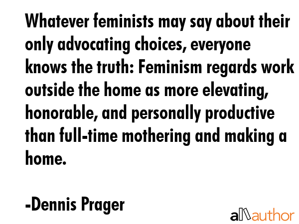 Whatever feminists may say about their only advocating choices, everyone knows the truth: Feminism regards work outside the home as more elevating, honorable, and personally productive than full-time... - Dennis Prager Quote