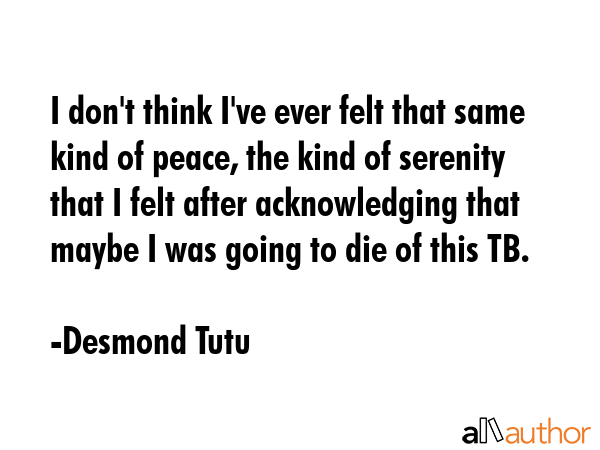 I don\'t think I\'ve ever felt that same kind of peace, the kind of serenity that I felt after acknowledging that maybe I was going to die of this TB. - Desmond Tutu Quote