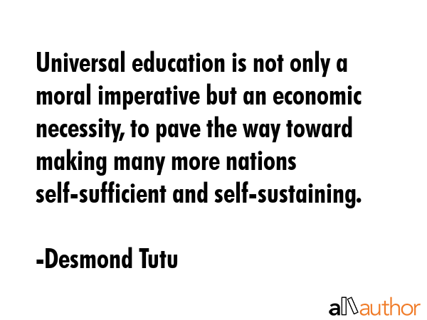 Universal education is not only a moral imperative but an economic necessity, to pave the way toward making many more nations self-sufficient and self-sustaining. - Desmond Tutu Quote