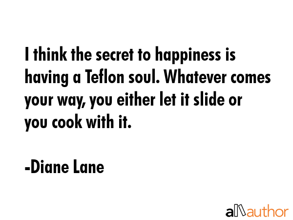 I think the secret to happiness is having a Teflon soul. Whatever comes your way, you either let it slide or you cook with it. - Diane Lane Quote