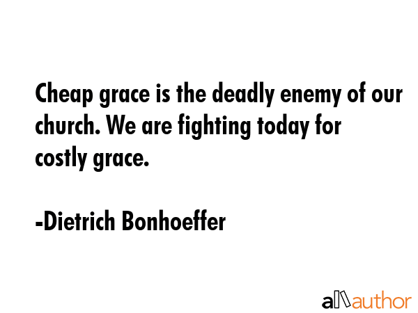 Cheap grace is the deadly enemy of our church. We are fighting today for costly grace. - Dietrich Bonhoeffer Quote