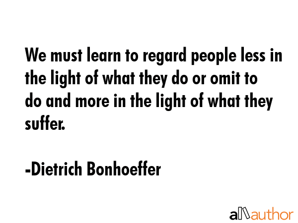 We must learn to regard people less in the light of what they do or omit to do and more in the light of what they suffer. - Dietrich Bonhoeffer Quote