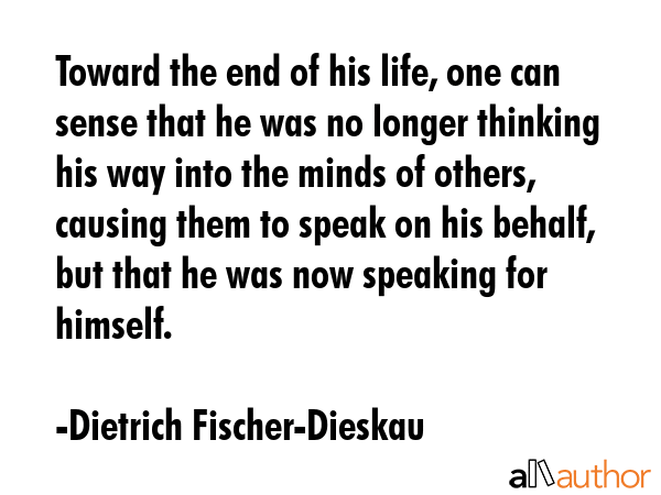 Toward the end of his life, one can sense that he was no longer thinking his way into the minds of others, causing them to speak on his behalf, but that he was now speaking for himself. - Dietrich Fischer-Dieskau Quote