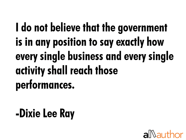 I do not believe that the government is in any position to say exactly how every single business... - Dixie Lee Ray Quote GIF