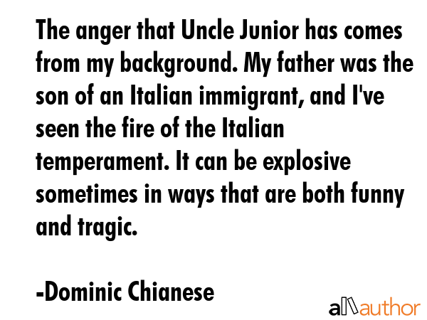 The anger that Uncle Junior has comes from my background. My father was the son of an Italian immigrant, and I\'ve seen the fire of the Italian temperament. It can be explosive sometimes in ways that... - Dominic Chianese Quote