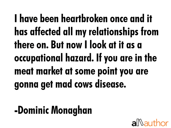 I have been heartbroken once and it has affected all my relationships from there on. But now I look at it as a occupational hazard. If you are in the meat market at some point you are gonna get mad... - Dominic Monaghan Quote