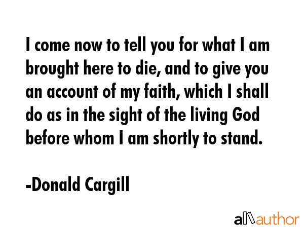 I come now to tell you for what I am brought here to die, and to give you an account of my faith, which I shall do as in the sight of the living God before whom I am shortly to stand. - Donald Cargill Quote