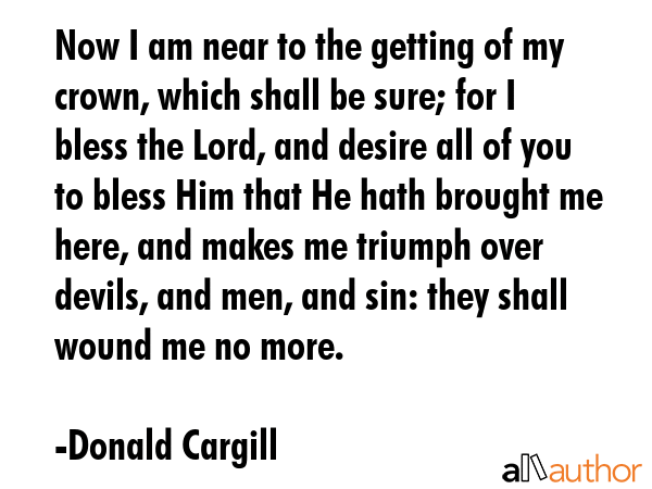 Now I am near to the getting of my crown, which shall be sure; for I bless the Lord, and desire all of you to bless Him that He hath brought me here, and makes me triumph over devils, and men, and... - Donald Cargill Quote