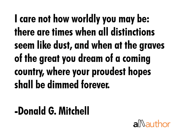 I care not how worldly you may be: there are times when all distinctions seem like dust, and when at the graves of the great you dream of a coming country, where your proudest hopes shall be dimmed... - Donald G. Mitchell Quote