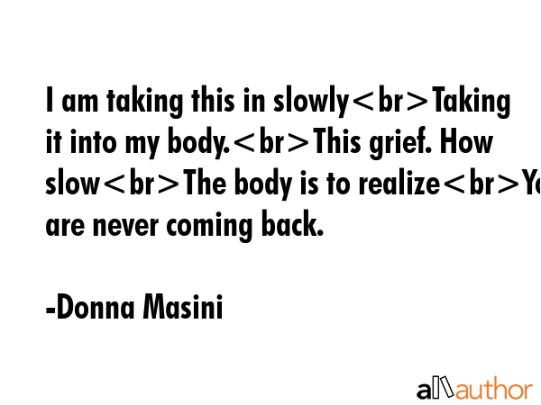 I am taking this in slowlyTaking it into my body.This grief. How slowThe body is to realizeYou are... - Donna Masini Quote GIF