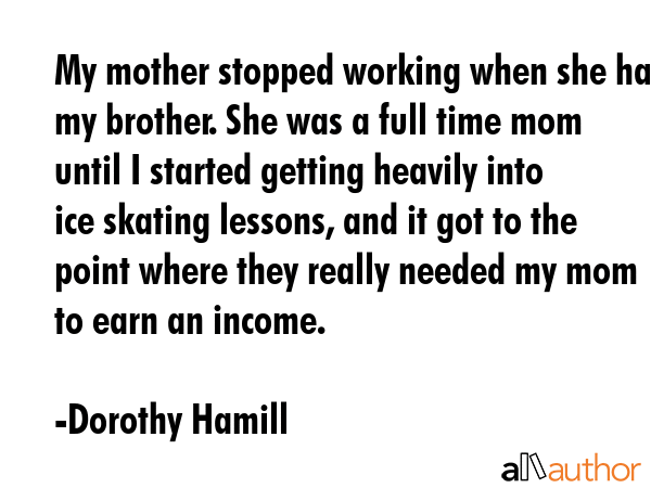 My mother stopped working when she had my brother. She was a full time mom until I started getting... - Dorothy Hamill Quote GIF