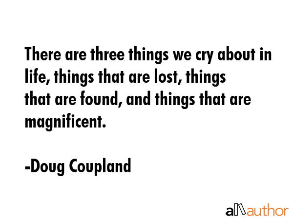 There are three things we cry about in life, things that are lost, things that are found, and things that are magnificent. - Doug Coupland Quote