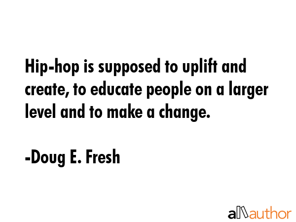 Hip-hop is supposed to uplift and create, to educate people on a larger level and to make a change. - Doug E. Fresh Quote