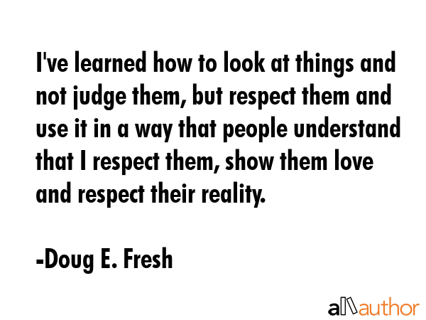 I\'ve learned how to look at things and not judge them, but respect them and use it in a way that people understand that I respect them, show them love and respect their reality. - Doug E. Fresh Quote