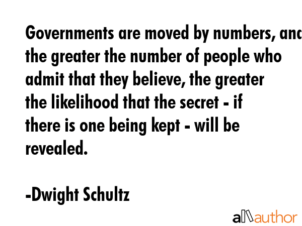 Governments are moved by numbers, and the greater the number of people who admit that they believe, the greater the likelihood that the secret - if there is one being kept - will be revealed. - Dwight Schultz Quote