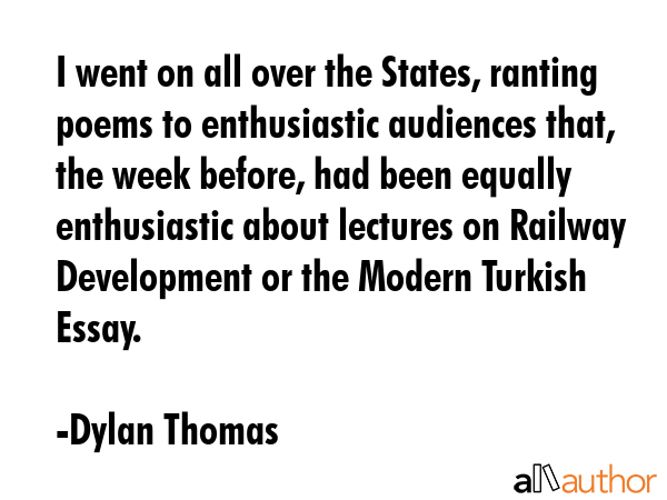 I went on all over the States, ranting poems to enthusiastic audiences that, the week before, had been equally enthusiastic about lectures on Railway Development or the Modern Turkish Essay. - Dylan Thomas Quote