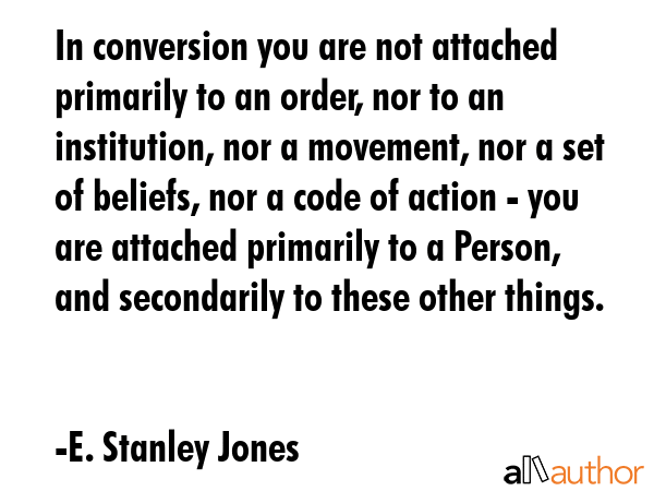 In conversion you are not attached primarily to an order, nor to an institution, nor a movement, nor a set of beliefs, nor a code of action - you are attached primarily to a Person, and secondarily... - E. Stanley Jones Quote