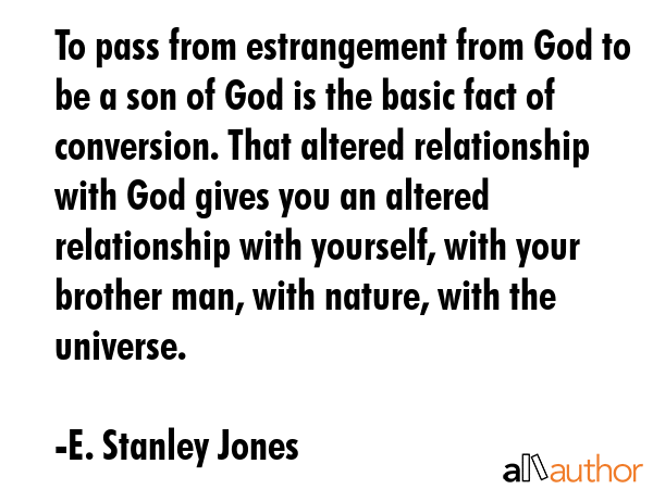 To pass from estrangement from God to be a son of God is the basic fact of conversion. That altered relationship with God gives you an altered relationship with yourself, with your brother man, with... - E. Stanley Jones Quote