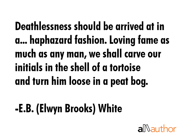 Deathlessness should be arrived at in a... haphazard fashion. Loving fame as much as any man, we shall carve our initials in the shell of a tortoise and turn him loose in a peat bog. - E.B. (Elwyn Brooks) White Quote