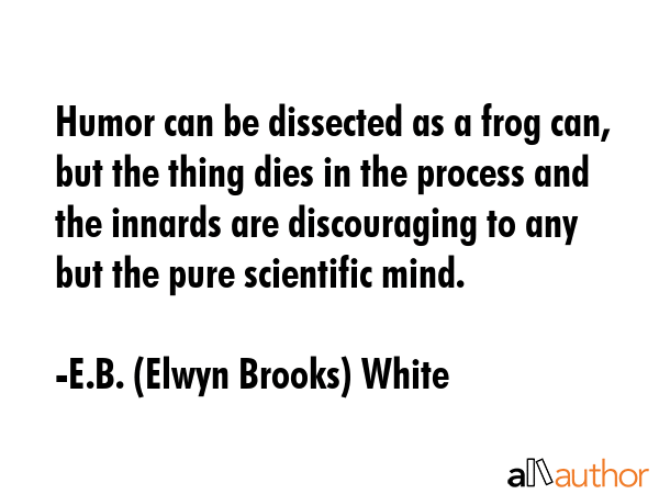Humor can be dissected as a frog can, but the thing dies in the process and the innards are discouraging to any but the pure scientific mind. - E.B. (Elwyn Brooks) White Quote