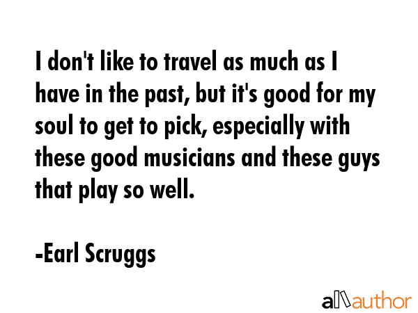I don\'t like to travel as much as I have in the past, but it\'s good for my soul to get to pick, especially with these good musicians and these guys that play so well. - Earl Scruggs Quote