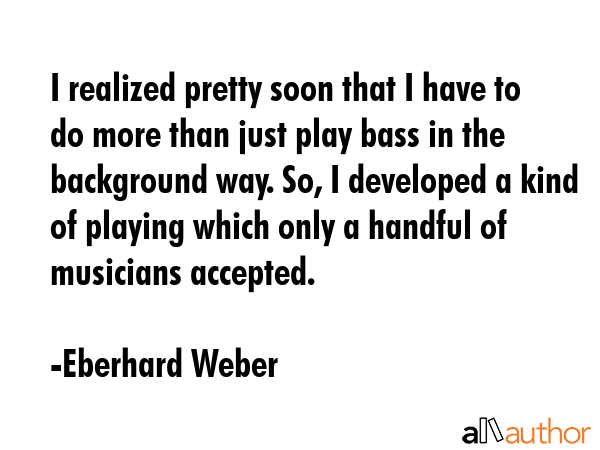 I realized pretty soon that I have to do more than just play bass in the background way. So, I... - Eberhard Weber Quote GIF