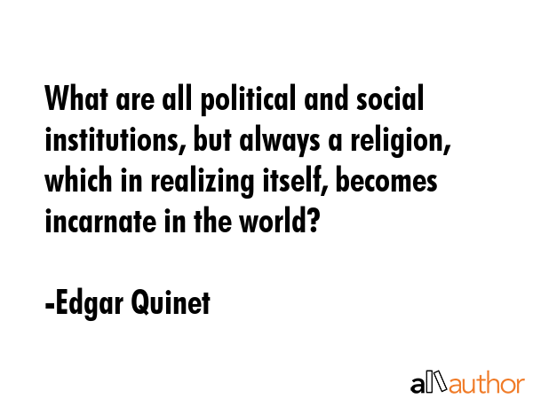 What are all political and social institutions, but always a religion, which in realizing itself, becomes incarnate in the world? - Edgar Quinet Quote