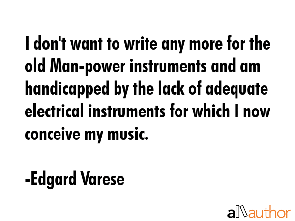 I don\'t want to write any more for the old Man-power instruments and am handicapped by the lack of adequate electrical instruments for which I now conceive my music. - Edgard Varese Quote