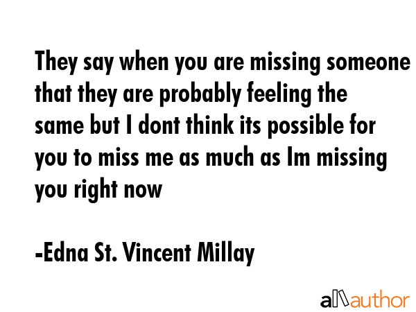 They say when you are missing someone that they are probably feeling the same but I dont think its possible for you to miss me as much as Im missing you right now - Edna St. Vincent Millay Quote