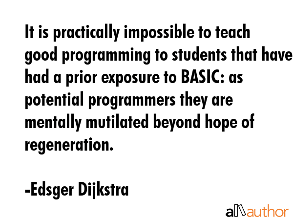 It is practically impossible to teach good programming to students that have had a prior exposure to BASIC: as potential programmers they are mentally mutilated beyond hope of regeneration. - Edsger Dijkstra Quote