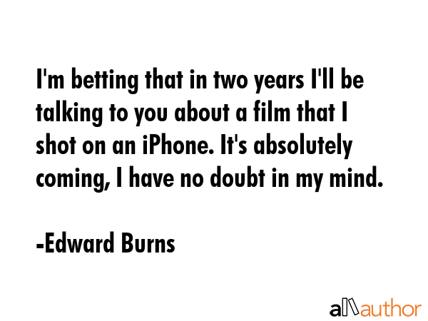 I\'m betting that in two years I\'ll be talking to you about a film that I shot on an iPhone. It\'s absolutely coming, I have no doubt in my mind. - Edward Burns Quote