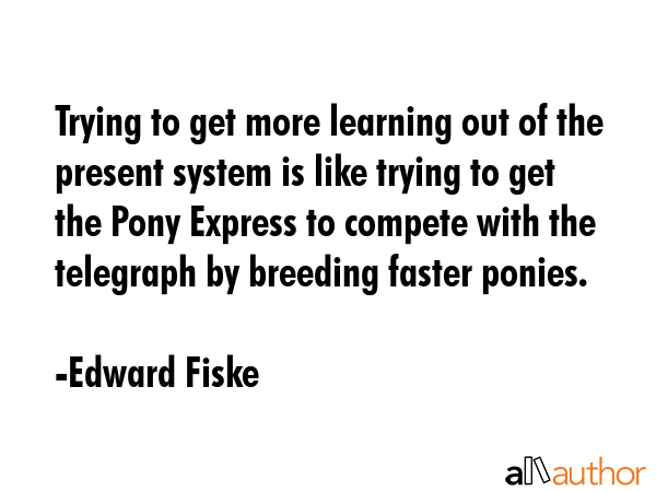 Trying to get more learning out of the present system is like trying to get the Pony Express to... - Edward Fiske Quote GIF