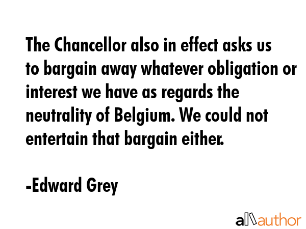The Chancellor also in effect asks us to bargain away whatever obligation or interest we have as... - Edward Grey Quote GIF
