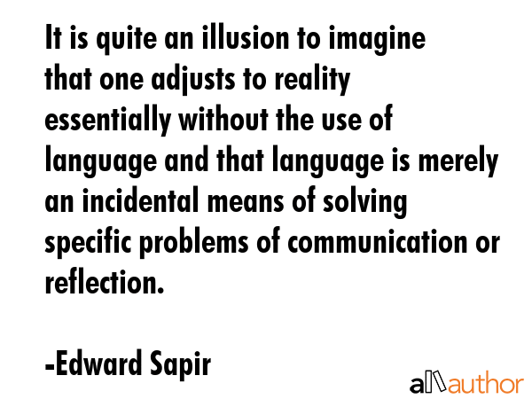 It is quite an illusion to imagine that one adjusts to reality essentially without the use of language and that language is merely an incidental means of solving specific problems of communication or... - Edward Sapir Quote