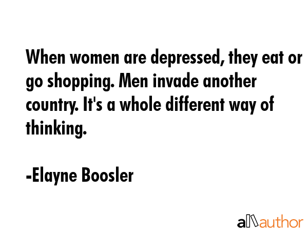 When women are depressed, they eat or go shopping. Men invade another country. It\