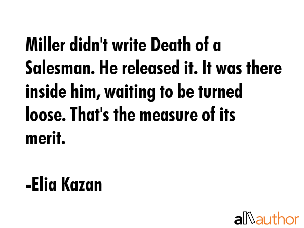 Miller didn\'t write Death of a Salesman. He released it. It was there inside him, waiting to be turned loose. That\'s the measure of its merit. - Elia Kazan Quote
