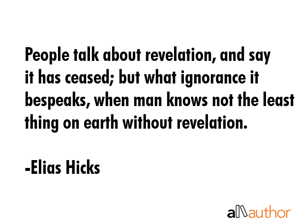 People talk about revelation, and say it has ceased; but what ignorance it bespeaks, when man knows not the least thing on earth without revelation. - Elias Hicks Quote