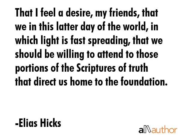That I feel a desire, my friends, that we in this latter day of the world, in which light is fast spreading, that we should be willing to attend to those portions of the Scriptures of truth that... - Elias Hicks Quote