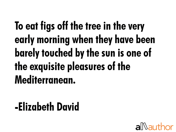 To eat figs off the tree in the very early morning when they have been barely touched by the sun is... - Elizabeth David Quote GIF