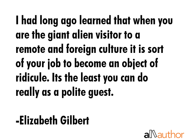 I had long ago learned that when you are the giant alien visitor to a remote and foreign culture it... - Elizabeth Gilbert Quote GIF