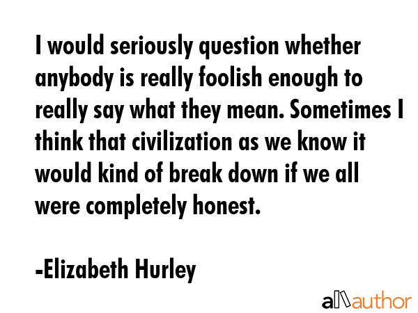 I would seriously question whether anybody is really foolish enough to really say what they mean. Sometimes I think that civilization as we know it would kind of break down if we all were completely... - Elizabeth Hurley Quote