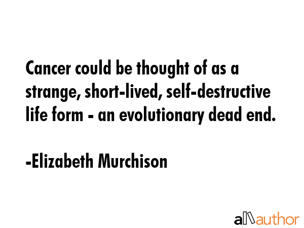 Cancer could be thought of as a strange, short-lived, self-destructive life form - an evolutionary dead end. - Elizabeth Murchison Quote