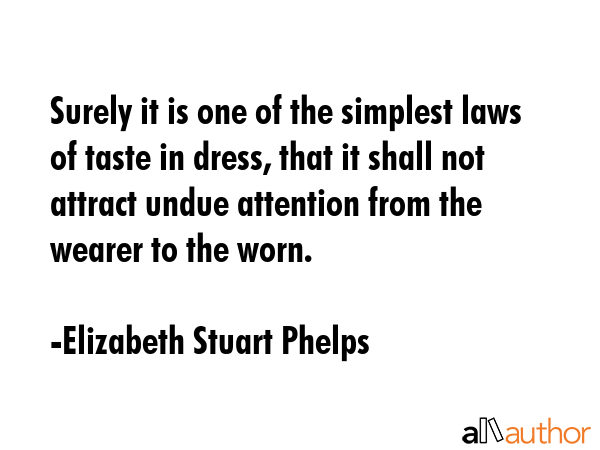 Surely it is one of the simplest laws of taste in dress, that it shall not attract undue attention from the wearer to the worn. - Elizabeth Stuart Phelps Quote