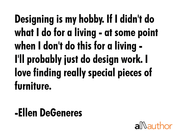 Designing is my hobby. If I didn\'t do what I do for a living - at some point when I don\'t do this for a living - I\'ll probably just do design work. I love finding really special pieces of... - Ellen DeGeneres Quote