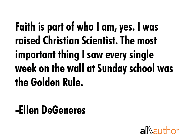 Faith is part of who I am, yes. I was raised Christian Scientist. The most important thing I saw every single week on the wall at Sunday school was the Golden Rule. - Ellen DeGeneres Quote